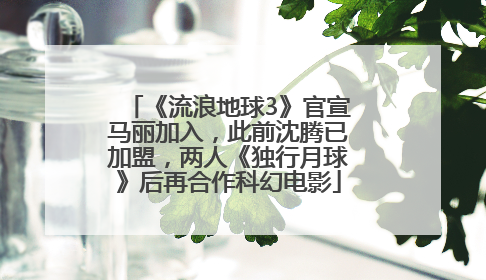 《流浪地球3》官宣马丽加入，此前沈腾已加盟，两人《独行月球》后再合作科幻电影