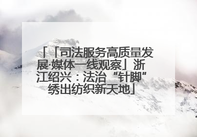 「司法服务高质量发展·媒体一线观察」浙江绍兴：法治“针脚”绣出纺织新天地