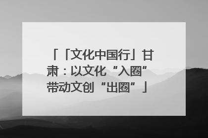 「文化中国行」甘肃：以文化“入圈”带动文创“出圈”