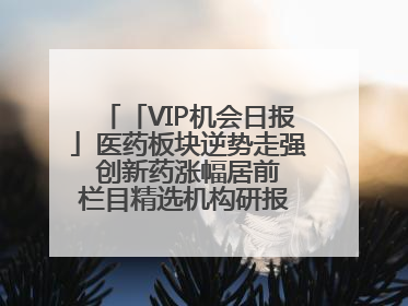 「VIP机会日报」医药板块逆势走强 创新药涨幅居前 栏目精选机构研报 优质公司区间最高涨34.9%