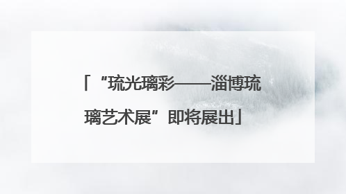 “琉光璃彩——淄博琉璃艺术展”即将展出