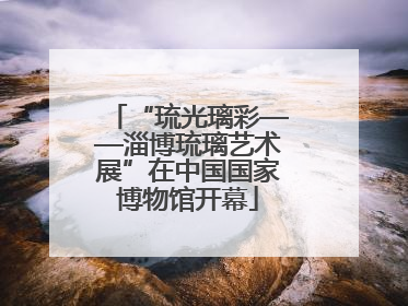 “琉光璃彩——淄博琉璃艺术展”在中国国家博物馆开幕