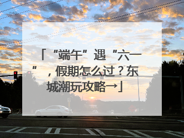 “端午”遇“六一”，假期怎么过？东城潮玩攻略→
