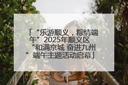 “乐游顺义，粽情端午”2025年顺义区“和满京城 奋进九州”端午主题活动启幕