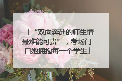 “双向奔赴的师生情最难能可贵”，考场门口她拥抱每一个学生