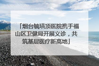烟台毓璜顶医院携手福山区卫健局开展义诊，共筑基层医疗新高地