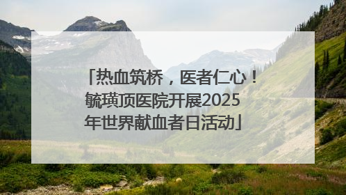 热血筑桥，医者仁心！毓璜顶医院开展2025年世界献血者日活动
