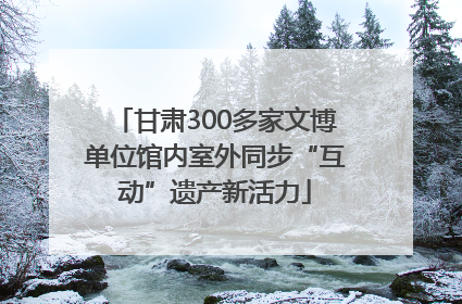 甘肃300多家文博单位馆内室外同步“互动”遗产新活力