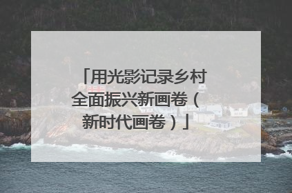 用光影记录乡村全面振兴新画卷（新时代画卷）