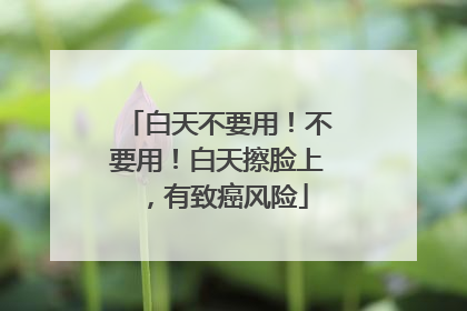白天不要用！不要用！白天擦脸上，有致癌风险