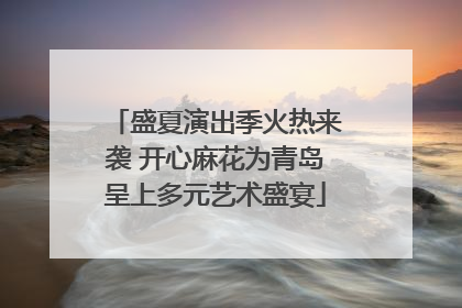 盛夏演出季火热来袭 开心麻花为青岛呈上多元艺术盛宴