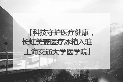 科技守护医疗健康，长虹美菱医疗冰箱入驻上海交通大学医学院