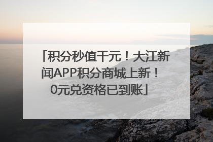 积分秒值千元！大江新闻APP积分商城上新！0元兑资格已到账