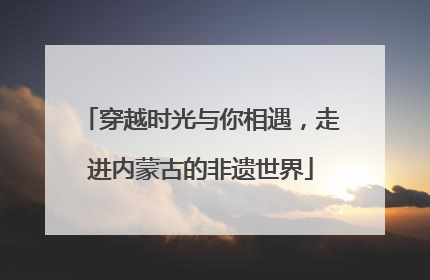 穿越时光与你相遇，走进内蒙古的非遗世界