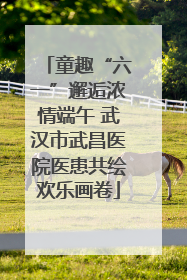 童趣“六一”邂逅浓情端午 武汉市武昌医院医患共绘欢乐画卷