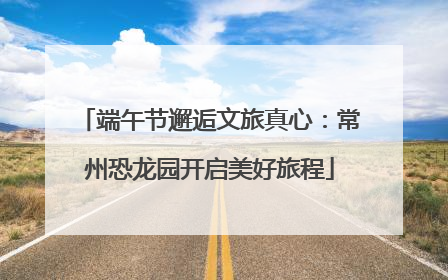 端午节邂逅文旅真心：常州恐龙园开启美好旅程
