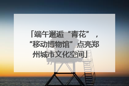 端午邂逅“青花”，“移动博物馆”点亮郑州城市文化空间