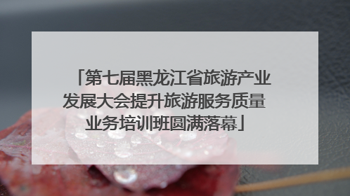 第七届黑龙江省旅游产业发展大会提升旅游服务质量业务培训班圆满落幕