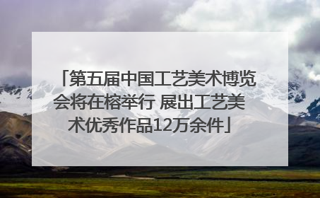 第五届中国工艺美术博览会将在榕举行 展出工艺美术优秀作品12万余件