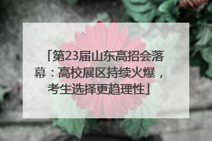 第23届山东高招会落幕：高校展区持续火爆，考生选择更趋理性
