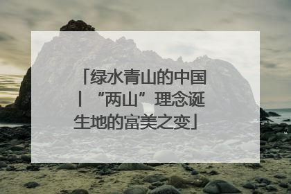 绿水青山的中国丨“两山”理念诞生地的富美之变