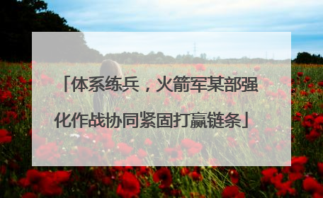 体系练兵，火箭军某部强化作战协同紧固打赢链条