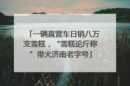 一辆直营车日销八万支雪糕，“雪糕论斤称”带火济南老字号