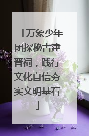 万象少年团探秘古建晋祠，践行文化自信夯实文明基石