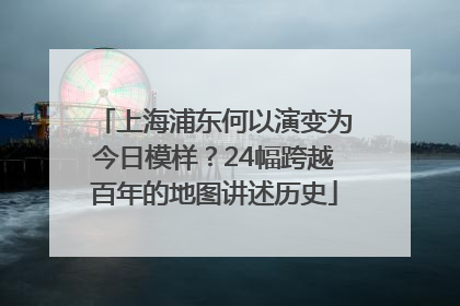 上海浦东何以演变为今日模样？24幅跨越百年的地图讲述历史