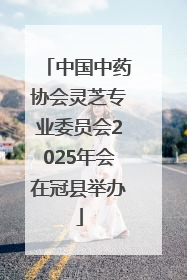 中国中药协会灵芝专业委员会2025年会在冠县举办