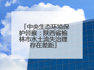 中央生态环境保护督察：陕西省榆林市水土流失治理存在差距