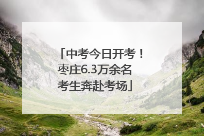 中考今日开考！枣庄6.3万余名考生奔赴考场