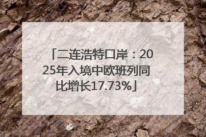 二连浩特口岸：2025年入境中欧班列同比增长17.73%