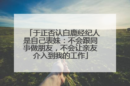 于正否认白鹿经纪人是自己表妹：不会跟同事做朋友，不会让亲友介入到我的工作
