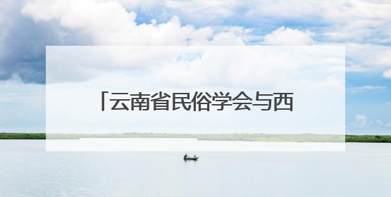 云南省民俗学会与西南林业大学共同举办社科活动，搭建民俗文化交流展示平台