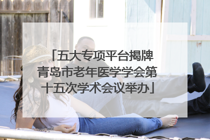 五大专项平台揭牌 青岛市老年医学学会第十五次学术会议举办