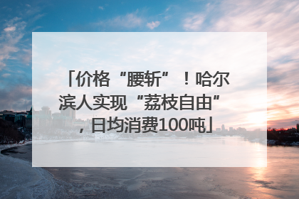 价格“腰斩”！哈尔滨人实现“荔枝自由”，日均消费100吨