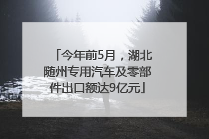 今年前5月，湖北随州专用汽车及零部件出口额达9亿元