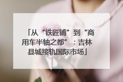 从“铁匠铺”到“商用车半轴之都”：吉林县城接轨国际市场