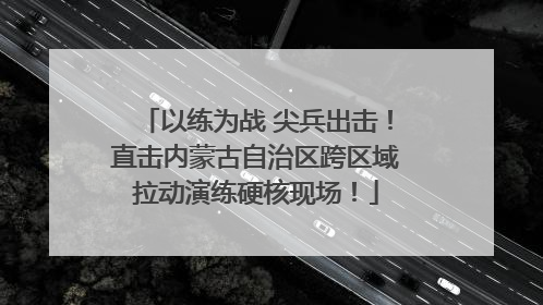 以练为战 尖兵出击！直击内蒙古自治区跨区域拉动演练硬核现场！