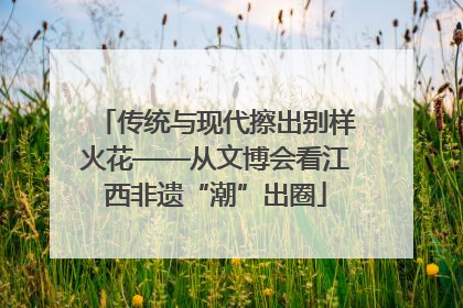 传统与现代擦出别样火花——从文博会看江西非遗“潮”出圈