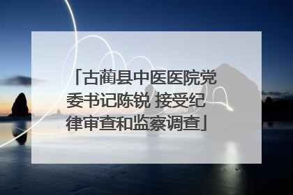 古蔺县中医医院党委书记陈锐 接受纪律审查和监察调查