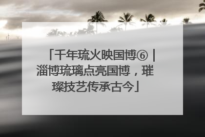 千年琉火映国博⑥｜淄博琉璃点亮国博，璀璨技艺传承古今