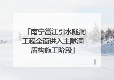 南宁邕江引水隧洞工程全面进入主隧洞盾构施工阶段