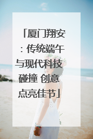 厦门翔安：传统端午与现代科技碰撞 创意点亮佳节