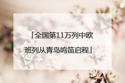 全国第11万列中欧班列从青岛鸣笛启程
