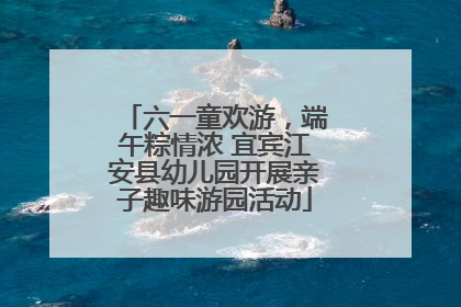 六一童欢游，端午粽情浓 宜宾江安县幼儿园开展亲子趣味游园活动