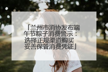 兰州市消协发布端午节粽子消费警示：选择正规渠道购买 妥善保管消费凭证
