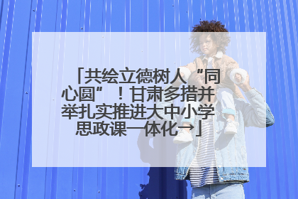 共绘立德树人“同心圆”！甘肃多措并举扎实推进大中小学思政课一体化→