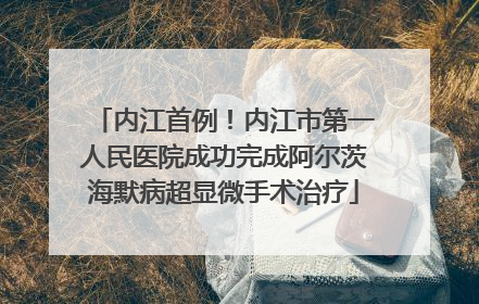 内江首例！内江市第一人民医院成功完成阿尔茨海默病超显微手术治疗